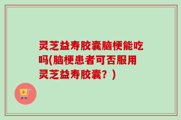 灵芝益寿胶囊脑梗能吃吗(脑梗患者可否服用灵芝益寿胶囊?)-第1张图片-卓越灵芝孢子粉 灵芝益寿胶囊脑梗能吃吗(脑梗患者可否服用灵芝益寿胶囊?)-第1张图片-卓越灵芝孢子粉