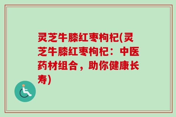 灵芝牛膝红枣枸杞(灵芝牛膝红枣枸杞：中医药材组合，助你健康长寿)-第1张图片-卓越灵芝孢子粉
