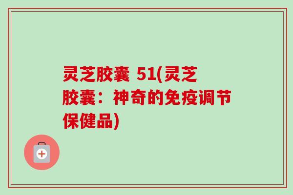 灵芝胶囊 51(灵芝胶囊：神奇的免疫调节保健品)-第1张图片-卓越灵芝孢子粉