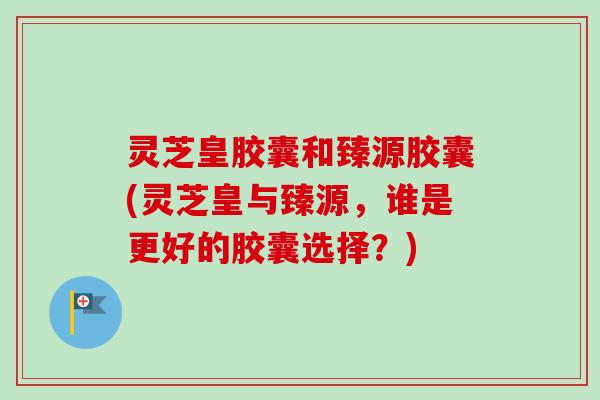 灵芝皇胶囊和臻源胶囊(灵芝皇与臻源,谁是更好的胶囊选择?)-第1张图片-卓越灵芝孢子粉 灵芝皇胶囊和臻源胶囊(灵芝皇与臻源,谁是更好的胶囊选择?)-第1张图片-卓越灵芝孢子粉