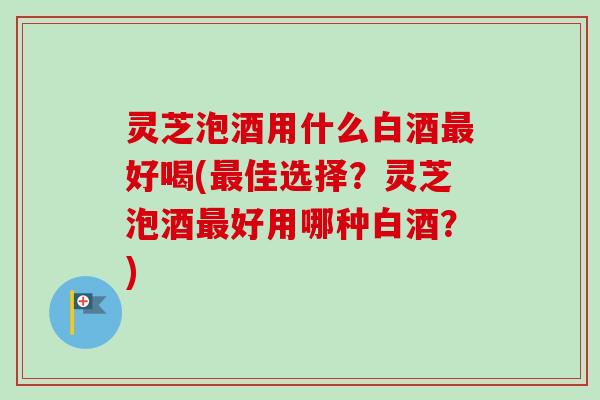 灵芝泡酒用什么白酒最好喝(最佳选择？灵芝泡酒最好用哪种白酒？)-第1张图片-卓越灵芝孢子粉