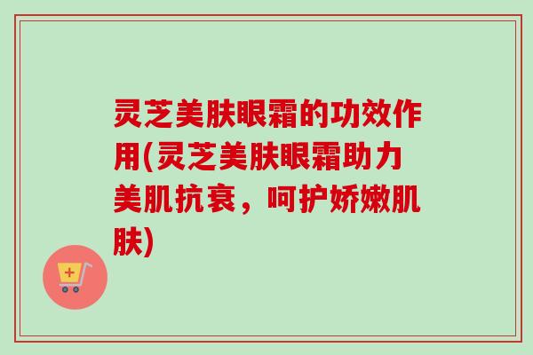 灵芝美肤眼霜的功效作用(灵芝美肤眼霜助力美肌抗衰,呵护娇嫩肌肤)-第1张图片-卓越灵芝孢子粉 灵芝美肤眼霜的功效作用(灵芝美肤眼霜助力美肌抗衰,呵护娇嫩肌肤)-第1张图片-卓越灵芝孢子粉