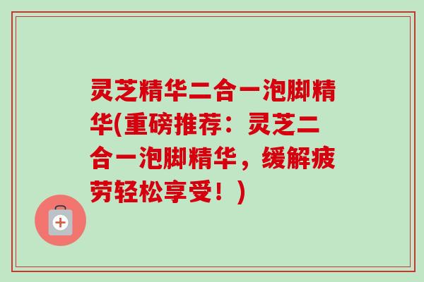 灵芝精华二合一泡脚精华(重磅推荐:灵芝二合一泡脚精华,缓解疲劳轻松享受!)-第1张图片-卓越灵芝孢子粉 灵芝精华二合一泡脚精华(重磅推荐:灵芝二合一泡脚精华,缓解疲劳轻松享受!)-第1张图片-卓越灵芝孢子粉