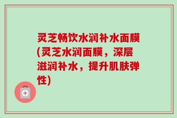 灵芝畅饮水润补水面膜(灵芝水润面膜,深层滋润补水,提升肌肤弹性)-第1张图片-卓越灵芝孢子粉 灵芝畅饮水润补水面膜(灵芝水润面膜,深层滋润补水,提升肌肤弹性)-第1张图片-卓越灵芝孢子粉