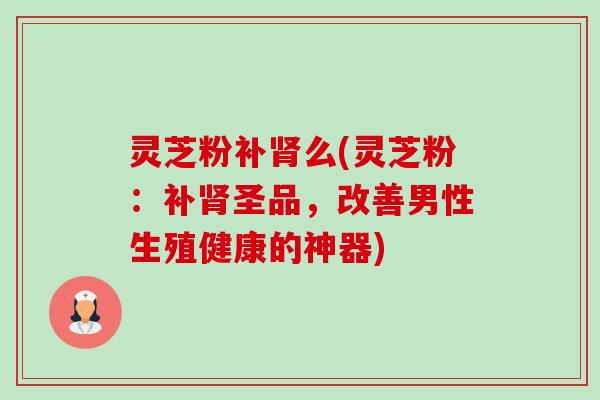 灵芝粉补肾么(灵芝粉：补肾圣品，改善男性生殖健康的神器)-第1张图片-卓越灵芝孢子粉