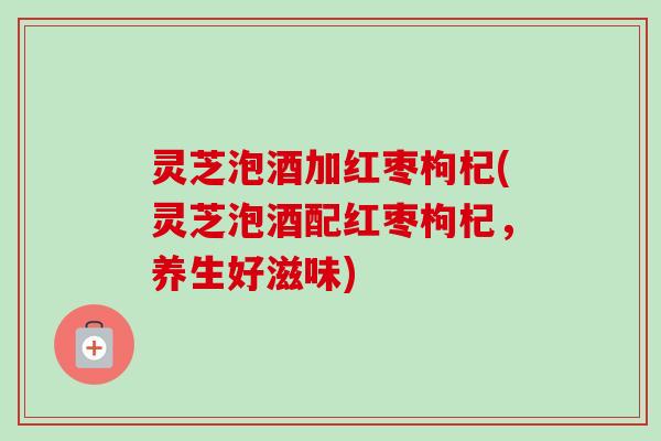 灵芝泡酒加红枣枸杞(灵芝泡酒配红枣枸杞,养生好滋味)-第1张图片-卓越灵芝孢子粉 灵芝泡酒加红枣枸杞(灵芝泡酒配红枣枸杞,养生好滋味)-第1张图片-卓越灵芝孢子粉