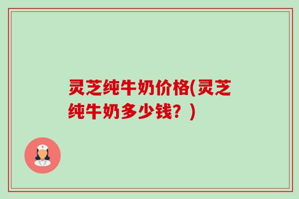灵芝纯牛奶价格(灵芝纯牛奶多少钱?)-第1张图片-卓越灵芝孢子粉 灵芝纯牛奶价格(灵芝纯牛奶多少钱?)-第1张图片-卓越灵芝孢子粉
