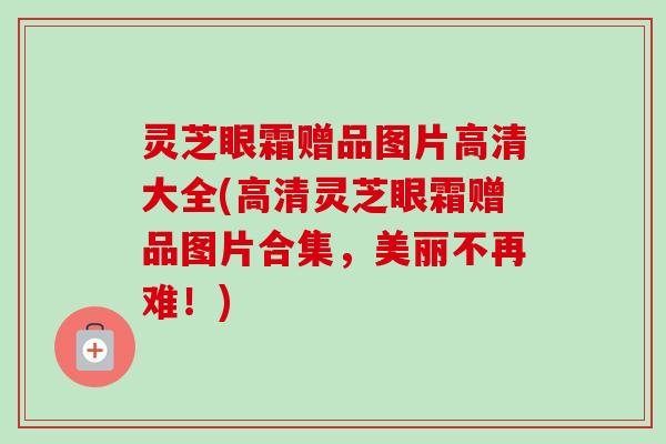 灵芝眼霜赠品图片高清大全(高清灵芝眼霜赠品图片合集，美丽不再难！)-第1张图片-卓越灵芝孢子粉