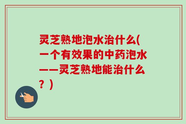 灵芝熟地泡水治什么(一个有效果的中药泡水——灵芝熟地能治什么?)-第1张图片-卓越灵芝孢子粉 灵芝熟地泡水治什么(一个有效果的中药泡水——灵芝熟地能治什么?)-第1张图片-卓越灵芝孢子粉