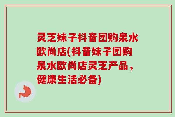 灵芝妹子抖音团购泉水欧尚店(抖音妹子团购泉水欧尚店灵芝产品,健康生活必备)-第1张图片-卓越灵芝孢子粉 灵芝妹子抖音团购泉水欧尚店(抖音妹子团购泉水欧尚店灵芝产品,健康生活必备)-第1张图片-卓越灵芝孢子粉