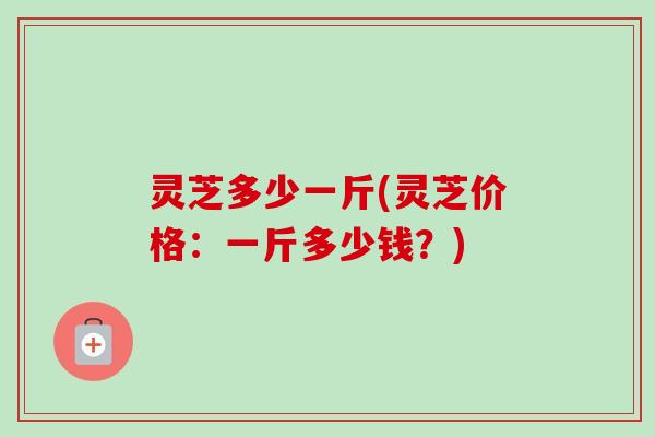 灵芝多少一斤(灵芝价格:一斤多少钱?)-第1张图片-卓越灵芝孢子粉 灵芝多少一斤(灵芝价格:一斤多少钱?)-第1张图片-卓越灵芝孢子粉