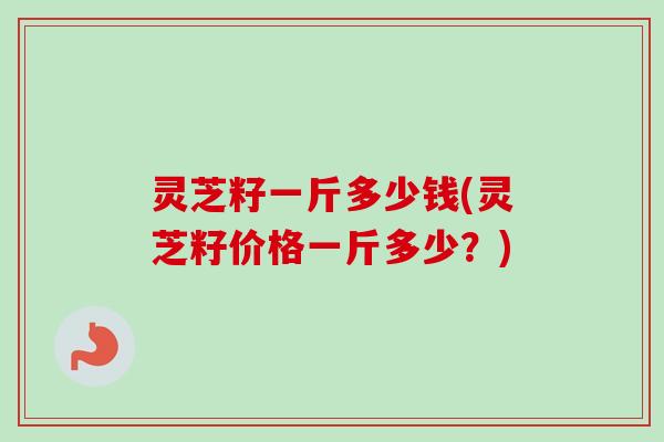灵芝籽一斤多少钱(灵芝籽价格一斤多少？)-第1张图片-卓越灵芝孢子粉