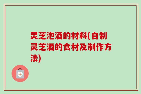 灵芝泡酒的材料(自制灵芝酒的食材及制作方法)-第1张图片-卓越灵芝孢子粉
