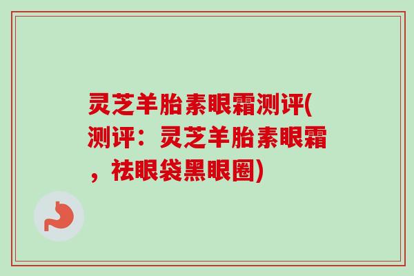 灵芝羊胎素眼霜测评(测评:灵芝羊胎素眼霜,祛眼袋黑眼圈)-第1张图片-卓越灵芝孢子粉 灵芝羊胎素眼霜测评(测评:灵芝羊胎素眼霜,祛眼袋黑眼圈)-第1张图片-卓越灵芝孢子粉