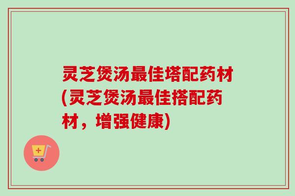 灵芝煲汤最佳塔配药材(灵芝煲汤最佳搭配药材,增强健康)-第1张图片-卓越灵芝孢子粉 灵芝煲汤最佳塔配药材(灵芝煲汤最佳搭配药材,增强健康)-第1张图片-卓越灵芝孢子粉