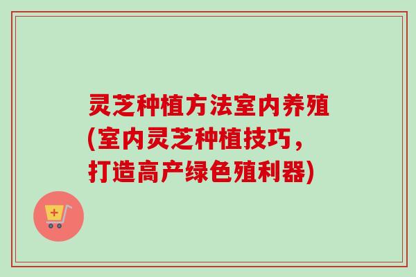 灵芝种植方法室内养殖(室内灵芝种植技巧,打造高产绿色殖利器)-第1张图片-卓越灵芝孢子粉 灵芝种植方法室内养殖(室内灵芝种植技巧,打造高产绿色殖利器)-第1张图片-卓越灵芝孢子粉