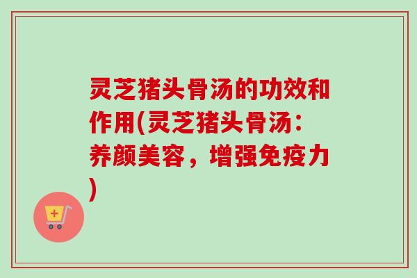 灵芝猪头骨汤的功效和作用(灵芝猪头骨汤：养颜美容，增强免疫力)-第1张图片-卓越灵芝孢子粉