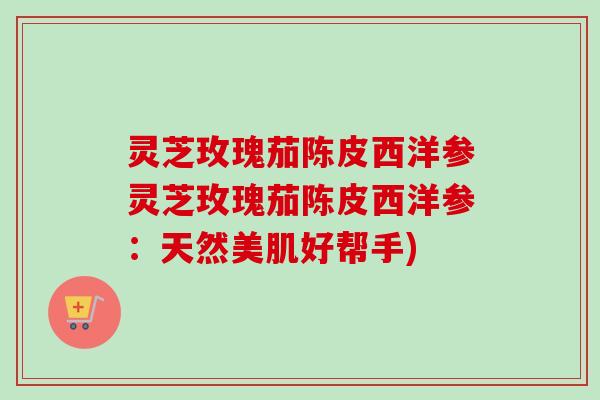 灵芝玫瑰茄陈皮西洋参灵芝玫瑰茄陈皮西洋参：天然美肌好帮手)-第1张图片-卓越灵芝孢子粉