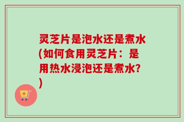灵芝片是泡水还是煮水(如何食用灵芝片：是用热水浸泡还是煮水？)-第1张图片-卓越灵芝孢子粉