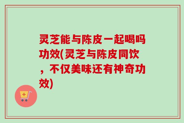灵芝能与陈皮一起喝吗功效(灵芝与陈皮同饮，不仅美味还有神奇功效)-第1张图片-卓越灵芝孢子粉