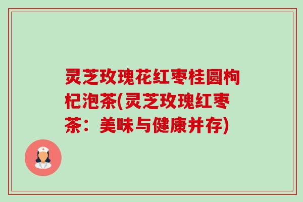 灵芝玫瑰花红枣桂圆枸杞泡茶(灵芝玫瑰红枣茶：美味与健康并存)-第1张图片-卓越灵芝孢子粉