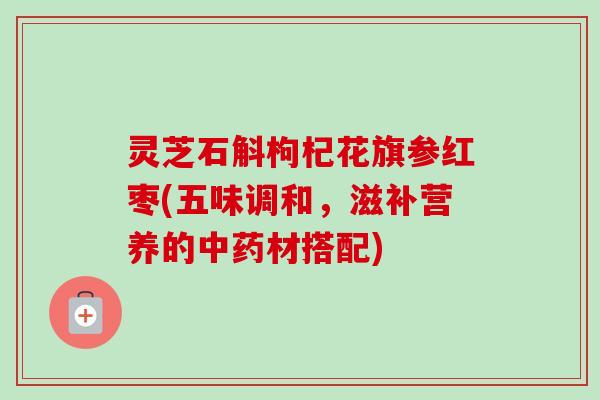 灵芝石斛枸杞花旗参红枣(五味调和,滋补营养的中药材搭配)-第1张图片-卓越灵芝孢子粉 灵芝石斛枸杞花旗参红枣(五味调和,滋补营养的中药材搭配)-第1张图片-卓越灵芝孢子粉