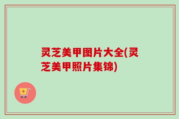 灵芝美甲图片大全(灵芝美甲照片集锦)-第1张图片-卓越灵芝孢子粉