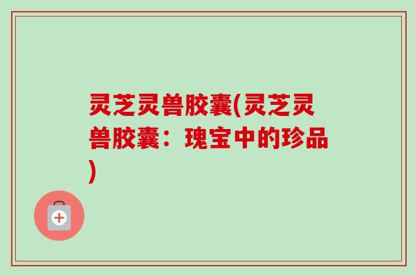 灵芝灵兽胶囊(灵芝灵兽胶囊：瑰宝中的珍品)-第1张图片-卓越灵芝孢子粉