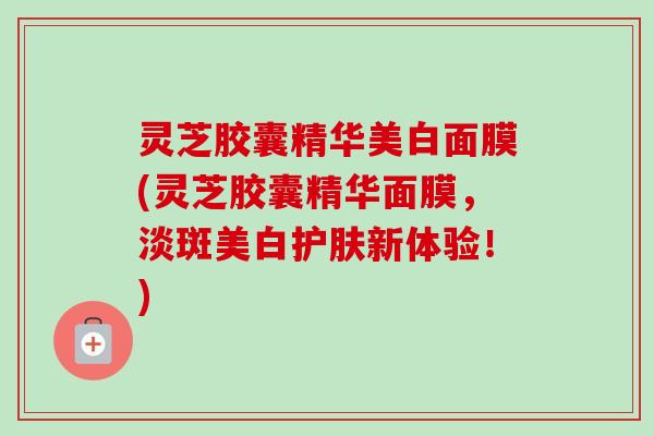 灵芝胶囊精华美白面膜(灵芝胶囊精华面膜,淡斑美白护肤新体验!)-第1张图片-卓越灵芝孢子粉 灵芝胶囊精华美白面膜(灵芝胶囊精华面膜,淡斑美白护肤新体验!)-第1张图片-卓越灵芝孢子粉