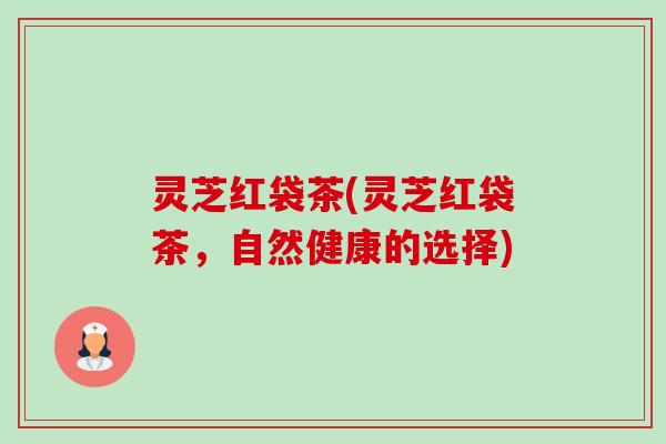 灵芝红袋茶(灵芝红袋茶，自然健康的选择)-第1张图片-卓越灵芝孢子粉