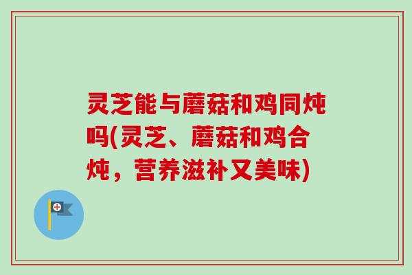 灵芝能与蘑菇和鸡同炖吗(灵芝、蘑菇和鸡合炖,营养滋补又美味)-第1张图片-卓越灵芝孢子粉 灵芝能与蘑菇和鸡同炖吗(灵芝、蘑菇和鸡合炖,营养滋补又美味)-第1张图片-卓越灵芝孢子粉