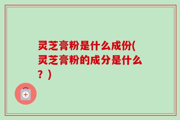 灵芝膏粉是什么成份(灵芝膏粉的成分是什么?)-第1张图片-卓越灵芝孢子粉 灵芝膏粉是什么成份(灵芝膏粉的成分是什么?)-第1张图片-卓越灵芝孢子粉