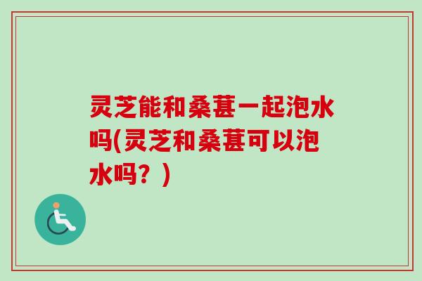 灵芝能和桑葚一起泡水吗(灵芝和桑葚可以泡水吗?)-第1张图片-卓越灵芝孢子粉 灵芝能和桑葚一起泡水吗(灵芝和桑葚可以泡水吗?)-第1张图片-卓越灵芝孢子粉