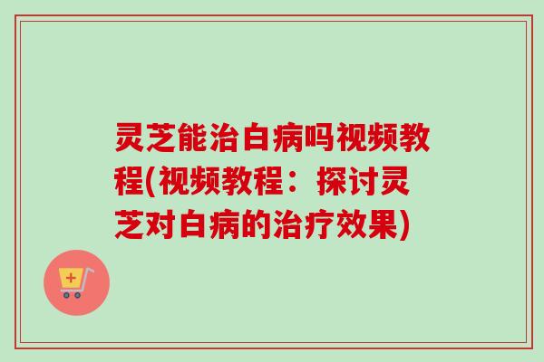 灵芝能治白病吗视频教程(视频教程:探讨灵芝对白病的治疗效果)-第1张图片-卓越灵芝孢子粉 灵芝能治白病吗视频教程(视频教程:探讨灵芝对白病的治疗效果)-第1张图片-卓越灵芝孢子粉