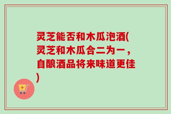 灵芝能否和木瓜泡酒(灵芝和木瓜合二为一,自酿酒品将来味道更佳)-第1张图片-卓越灵芝孢子粉 灵芝能否和木瓜泡酒(灵芝和木瓜合二为一,自酿酒品将来味道更佳)-第1张图片-卓越灵芝孢子粉