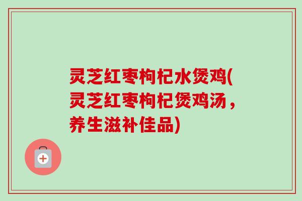 灵芝红枣枸杞水煲鸡(灵芝红枣枸杞煲鸡汤，养生滋补佳品)-第1张图片-卓越灵芝孢子粉