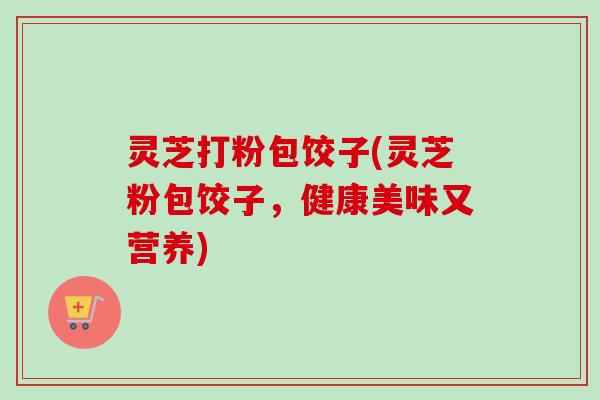 灵芝打粉包饺子(灵芝粉包饺子,健康美味又营养)-第1张图片-卓越灵芝孢子粉 灵芝打粉包饺子(灵芝粉包饺子,健康美味又营养)-第1张图片-卓越灵芝孢子粉