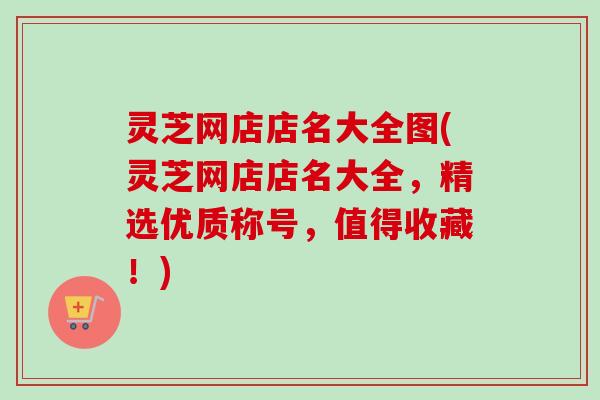灵芝网店店名大全图(灵芝网店店名大全,精选优质称号,值得收藏!)-第1张图片-卓越灵芝孢子粉 灵芝网店店名大全图(灵芝网店店名大全,精选优质称号,值得收藏!)-第1张图片-卓越灵芝孢子粉