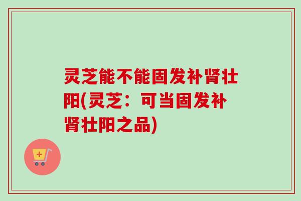 灵芝能不能固发补肾壮阳(灵芝：可当固发补肾壮阳之品)-第1张图片-卓越灵芝孢子粉