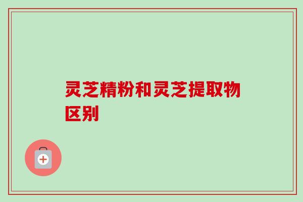 灵芝精粉和灵芝提取物区别-第1张图片-卓越灵芝孢子粉 灵芝精粉和灵芝提取物区别-第1张图片-卓越灵芝孢子粉