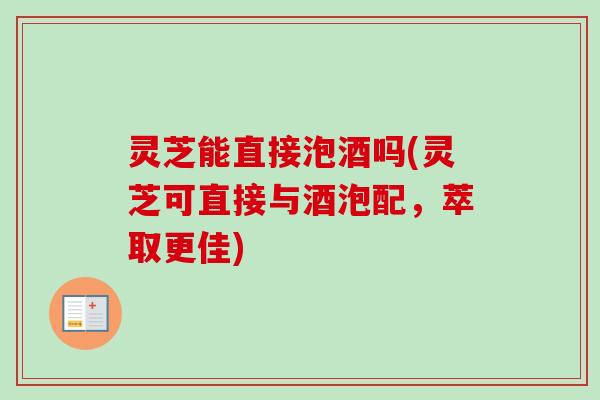 灵芝能直接泡酒吗(灵芝可直接与酒泡配，萃取更佳)-第1张图片-卓越灵芝孢子粉