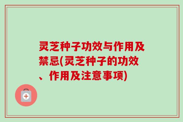 灵芝种子功效与作用及禁忌(灵芝种子的功效、作用及注意事项)-第1张图片-卓越灵芝孢子粉