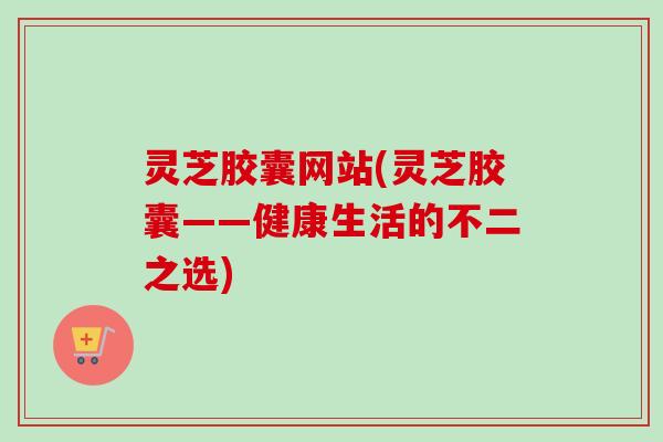 灵芝胶囊网站(灵芝胶囊——健康生活的不二之选)-第1张图片-卓越灵芝孢子粉 灵芝胶囊网站(灵芝胶囊——健康生活的不二之选)-第1张图片-卓越灵芝孢子粉