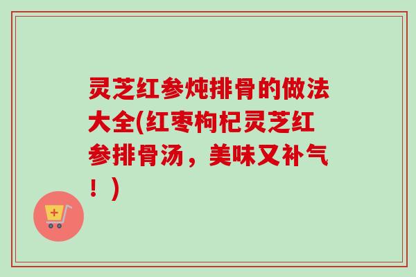 灵芝红参炖排骨的做法大全(红枣枸杞灵芝红参排骨汤，美味又补气！)-第1张图片-卓越灵芝孢子粉