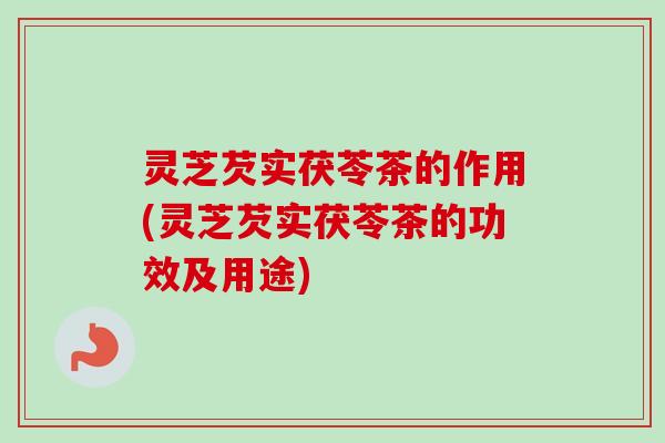 灵芝芡实茯苓茶的作用(灵芝芡实茯苓茶的功效及用途)-第1张图片-卓越灵芝孢子粉