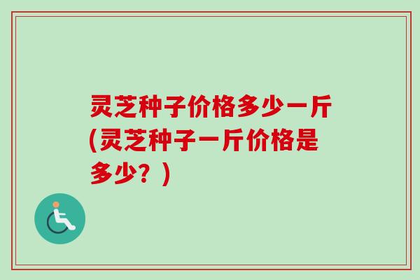灵芝种子价格多少一斤(灵芝种子一斤价格是多少?)-第1张图片-卓越灵芝孢子粉 灵芝种子价格多少一斤(灵芝种子一斤价格是多少?)-第1张图片-卓越灵芝孢子粉
