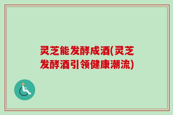 灵芝能发酵成酒(灵芝发酵酒引领健康潮流)-第1张图片-卓越灵芝孢子粉