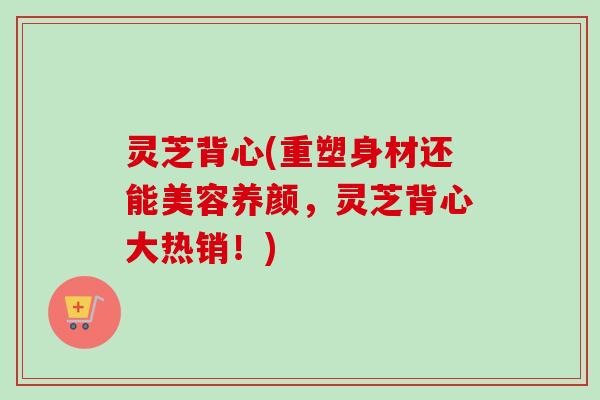灵芝背心(重塑身材还能美容养颜,灵芝背心大热销!)-第1张图片-卓越灵芝孢子粉 灵芝背心(重塑身材还能美容养颜,灵芝背心大热销!)-第1张图片-卓越灵芝孢子粉