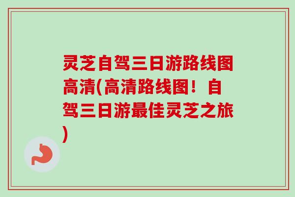 灵芝自驾三日游路线图高清(高清路线图！自驾三日游最佳灵芝之旅)-第1张图片-卓越灵芝孢子粉