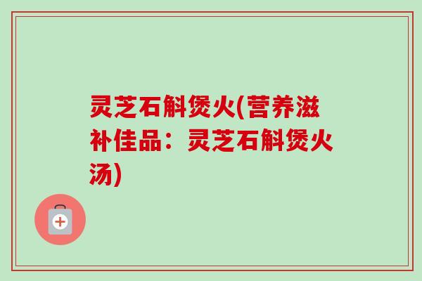 灵芝石斛煲火(营养滋补佳品：灵芝石斛煲火汤)-第1张图片-卓越灵芝孢子粉
